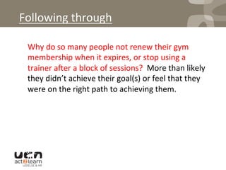 Following	
  through	
  
	
  Why	
  do	
  so	
  many	
  people	
  not	
  renew	
  their	
  gym	
  
membership	
  when	
  it	
  expires,	
  or	
  stop	
  using	
  a	
  
trainer	
  aqer	
  a	
  block	
  of	
  sessions?	
  	
  More	
  than	
  likely	
  
they	
  didn’t	
  achieve	
  their	
  goal(s)	
  or	
  feel	
  that	
  they	
  
were	
  on	
  the	
  right	
  path	
  to	
  achieving	
  them.	
  
 
