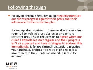 ! Following	
  through	
  requires	
  us	
  to	
  regularly	
  measure	
  
our	
  clients	
  progress	
  against	
  their	
  goals	
  and	
  their	
  
adherence	
  to	
  their	
  exercise	
  plan.	
  	
  
	
  Follow	
  up	
  also	
  requires	
  us	
  to	
  make	
  altera0ons	
  when	
  
required	
  to	
  help	
  address	
  obstacles	
  and	
  ensure	
  
constant	
  progress.	
  It	
  requires	
  us	
  to	
  no0ce	
  when	
  our	
  
client’s	
  a^endance	
  isn’t	
  regular	
  and	
  their	
  progress	
  
isn’t	
  as	
  expected	
  and	
  have	
  strategies	
  to	
  address	
  this	
  
immediately.	
  Is	
  follow	
  through	
  a	
  standard	
  prac0ce	
  in	
  
your	
  business,	
  or	
  does	
  it	
  consist	
  of	
  phone	
  calls	
  a	
  
month	
  before	
  the	
  clients	
  membership	
  is	
  due	
  to	
  
expire?	
  	
  
Following	
  through	
  
 