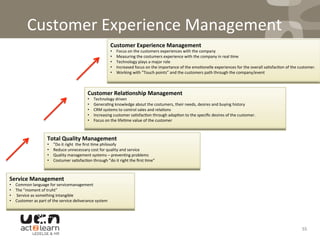 Customer	
  Experience	
  Management	
  
55	
  
Service	
  Management	
  	
  
•  Common	
  language	
  for	
  servicemanagement	
  	
  
•  The	
  ”moment	
  of	
  truht”	
  
•  	
  Service	
  as	
  something	
  intangible	
  
•  Customer	
  as	
  part	
  of	
  the	
  service	
  deliverance	
  system	
  
Total	
  Quality	
  Management	
  	
  
•  ”Do	
  it	
  right	
  	
  the	
  ﬁrst	
  0me	
  philosofy	
  
•  Reduce	
  unnecessary	
  cost	
  for	
  quality	
  and	
  service	
  
•  Quality	
  management	
  systems	
  –	
  preven0ng	
  problems	
  
•  Costumer	
  sa0sfac0on	
  through	
  ”do	
  it	
  right	
  the	
  ﬁrst	
  0me”	
  
Customer	
  Rela5onship	
  Management	
  	
  
•  Technology	
  driven	
  
•  Genera0ng	
  knowledge	
  about	
  the	
  costumers,	
  their	
  needs,	
  desires	
  and	
  buying	
  history	
  
•  CRM	
  systems	
  to	
  control	
  sales	
  and	
  rela0ons	
  
•  Increasing	
  customer	
  sa0sfac0on	
  through	
  adap0on	
  to	
  the	
  speciﬁc	
  desires	
  of	
  the	
  customer.	
  
•  Focus	
  on	
  the	
  life0me	
  value	
  of	
  the	
  customer	
  
Customer	
  Experience	
  Management	
  	
  	
  
•  Focus	
  on	
  the	
  customers	
  experiences	
  with	
  the	
  company	
  
•  Measuring	
  the	
  costumers	
  experience	
  with	
  the	
  company	
  in	
  real	
  0me	
  
•  Technology	
  plays	
  a	
  major	
  role	
  
•  Increased	
  focus	
  on	
  the	
  importance	
  of	
  the	
  emo0onelle	
  experiences	
  for	
  the	
  overall	
  sa0sfac0on	
  of	
  the	
  customer.	
  
•  Working	
  with	
  ”Touch	
  points”	
  and	
  the	
  customers	
  path	
  through	
  the	
  company/event	
  
 