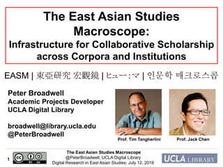 The East Asian Studies Macroscope
@PeterBroadwell, UCLA Digital Library
Digital Research in East Asian Studies: July 12, 2016
1
The East Asian Studies
Macroscope:
Infrastructure for Collaborative Scholarship
across Corpora and Institutions
Peter Broadwell
Academic Projects Developer
UCLA Digital Library
broadwell@library.ucla.edu
@PeterBroadwell
EASM | 東亞研究 宏觀鏡 | ヒュー：マ | 인문학 매크로스콥
Prof. Tim Tangherlini Prof. Jack Chen
 