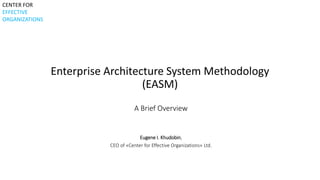 Enterprise Architecture System Methodology 
(EASM) 
A Brief Overview 
Eugene I. Khudobin, 
CEO of «Center for Effective Organizations» Ltd. 
CENTER FOR 
EFFECTIVE 
ORGANIZATIONS 
 