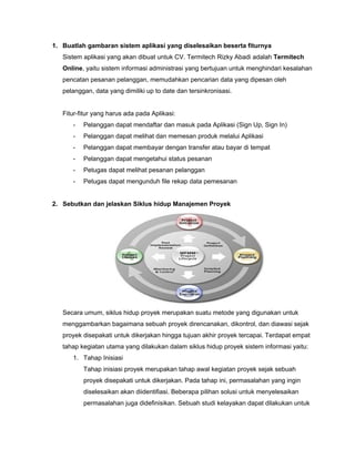 1. Buatlah gambaran sistem aplikasi yang diselesaikan beserta fiturnya
Sistem aplikasi yang akan dibuat untuk CV. Termitech Rizky Abadi adalah ​Termitech
Online​, yaitu sistem informasi administrasi yang bertujuan untuk menghindari kesalahan
pencatan pesanan pelanggan, memudahkan pencarian data yang dipesan oleh
pelanggan, data yang dimiliki up to date dan tersinkronisasi.
Fitur-fitur yang harus ada pada Aplikasi:
- Pelanggan dapat mendaftar dan masuk pada Aplikasi (Sign Up, Sign In)
- Pelanggan dapat melihat dan memesan produk melalui Aplikasi
- Pelanggan dapat membayar dengan transfer atau bayar di tempat
- Pelanggan dapat mengetahui status pesanan
- Petugas dapat melihat pesanan pelanggan
- Petugas dapat mengunduh file rekap data pemesanan
2. Sebutkan dan jelaskan Siklus hidup Manajemen Proyek
Secara umum, siklus hidup proyek merupakan suatu metode yang digunakan untuk
menggambarkan bagaimana sebuah proyek direncanakan, dikontrol, dan diawasi sejak
proyek disepakati untuk dikerjakan hingga tujuan akhir proyek tercapai. Terdapat empat
tahap kegiatan utama yang dilakukan dalam siklus hidup proyek sistem informasi yaitu:
1. Tahap Inisiasi
Tahap inisiasi proyek merupakan tahap awal kegiatan proyek sejak sebuah
proyek disepakati untuk dikerjakan. Pada tahap ini, permasalahan yang ingin
diselesaikan akan diidentifiasi. Beberapa pilihan solusi untuk menyelesaikan
permasalahan juga didefinisikan. Sebuah studi kelayakan dapat dilakukan untuk
 