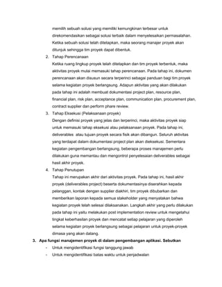 memilih sebuah solusi yang memiliki kemungkinan terbesar untuk
direkomendasikan sebagai solusi terbaik dalam menyelesaikan permasalahan.
Ketika sebuah solusi telah ditetapkan, maka seorang manajer proyek akan
ditunjuk sehingga tim proyek dapat dibentuk.
2. Tahap Perencanaan
Ketika ruang lingkup proyek telah ditetapkan dan tim proyek terbentuk, maka
aktivitas proyek mulai memasuki tahap perencanaan. Pada tahap ini, dokumen
perencanaan akan disusun secara terperinci sebagai panduan bagi tim proyek
selama kegiatan proyek berlangsung. Adapun aktivitas yang akan dilakukan
pada tahap ini adalah membuat dokumentasi project plan, resource plan,
financial plan, risk plan, acceptance plan, communication plan, procurement plan,
contract supplier dan perform phare review.
3. Tahap Eksekusi (Pelaksanaan proyek)
Dengan definisi proyek yang jelas dan terperinci, maka aktivitas proyek siap
untuk memasuki tahap eksekusi atau pelaksanaan proyek. Pada tahap ini,
deliverables atau tujuan proyek secara fisik akan dibangun. Seluruh aktivitas
yang terdapat dalam dokumentasi project plan akan dieksekusi. Sementara
kegiatan pengembangan berlangsung, beberapa proses manajemen perlu
dilakukan guna memantau dan mengontrol penyelesaian deliverables sebagai
hasil akhir proyek.
4. Tahap Penutupan
Tahap ini merupakan akhir dari aktivitas proyek. Pada tahap ini, hasil akhir
proyek (deliverables project) beserta dokumentasinya diserahkan kepada
pelanggan, kontak dengan supplier diakhiri, tim proyek dibubarkan dan
memberikan laporan kepada semua stakeholder yang menyatakan bahwa
kegiatan proyek telah selesai dilaksanakan. Langkah akhir yang perlu dilakukan
pada tahap ini yaitu melakukan post implementation review untuk mengetahui
tingkat keberhasilan proyek dan mencatat setiap pelajaran yang diperoleh
selama kegiatan proyek berlangsung sebagai pelajaran untuk proyek-proyek
dimasa yang akan datang.
3. Apa fungsi manajemen proyek di dalam pengembangan aplikasi. Sebutkan
- Untuk mengidentifikasi fungsi tanggung jawab
- Untuk mengidentifikasi batas waktu untuk penjadwalan
 