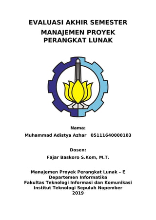 EVALUASI AKHIR SEMESTER
MANAJEMEN PROYEK
PERANGKAT LUNAK
Nama:
Muhammad Adistya Azhar 05111640000103
Dosen:
Fajar Baskoro S.Kom, M.T.
Manajemen Proyek Perangkat Lunak – E
Departemen Informatika
Fakultas Teknologi Informasi dan Komunikasi
Institut Teknologi Sepuluh Nopember
2019
 