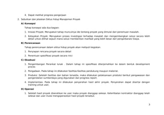 4. Dapat melihat progress pengerjaan
2. Sebutkan dan jelaskan Siklus hidup Manajemen Proyek
A) Konsepsi
Tahap konsepsi ada dua bagian:
1. Inisiasi Proyek: Merupakan tahap munculnya ide tentang proyek yang dimulai dari penemuan masalah.
2. Kelayakan Proyek: Merupakan proses investigasi terhadap masalah dan mengembangkan solusi secara lebih
detail untuk dilihat sejauh mana solusi memberikan manfaat yang lebih besar dari pengorbanan/ biaya.
B) Perencanaan
Tahap perencanaan dalam siklus hidup proyek akan meliputi kegiatan:
1. Penyiapan rencana proyek secara detail
2. Penentuan spesifikasi proyek secara rinci
C) Eksekusi
1. Pengembangan Perankat lunak . Dalam tahap ini spesifikasi diterjemahkan ke dalam bentuk development
proces
2. Pengadaan. Pada tahap ini dilakukan fasilitas-fasilitas pendukung maupun material.
3. Produksi .Setelah fasilitas dan bahan tersedia, maka dilakukan pelaksanaan produksi berikut pengawasan dan
pengendalian sumberdaya yang digunakan dan progress report.
4. Implementasi. Pada tahap ini dilakukan penyerahan hasil akhir proyek. Penyerahan dapat disertai dengan
training untuk user,
D) Operasi
1. Setelah hasil proyek diserahkan ke user maka proyek dianggap selesai. Keterlibatan kontraktor dianggap telah
selesai dan user mulai mengoperasikan hasil proyek tersebut.
3
 