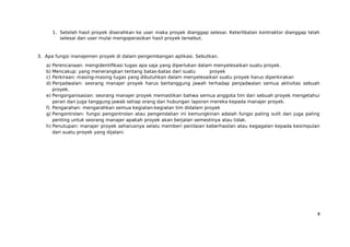1. Setelah hasil proyek diserahkan ke user maka proyek dianggap selesai. Keterlibatan kontraktor dianggap telah
selesai dan user mulai mengoperasikan hasil proyek tersebut.
3. Apa fungsi manajemen proyek di dalam pengembangan aplikasi. Sebutkan.
a) Perencanaan: mengidentifikasi tugas apa saja yang diperlukan dalam menyelesaikan suatu proyek.
b) Mencakup: yang menerangkan tentang batas-batas dari suatu proyek
c) Perkiraan: masing-masing tugas yang dibutuhkan dalam menyelesaikan suatu proyek harus diperkirakan
d) Penjadwalan: seorang manajer proyek harus bertanggung jawah terhadap penjadwalan semua aktivitas sebuah
proyek.
e) Pengorganisasian: seorang manajer proyek memastikan bahwa semua anggota tim dari sebuah proyek mengetahui
peran dan juga tanggung jawab setiap orang dan hubungan laporan mereka kepada manajer proyek.
f) Pengarahan: mengarahkan semua kegiatan-kegiatan tim didalam proyek
g) Pengontrolan: fungsi pengontrolan atau pengendalian ini kemungkinan adalah fungsi paling sulit dan juga paling
penting untuk seorang manajer apakah proyek akan berjalan semestinya atau tidak.
h) Penutupan: manajer proyek seharusnya selalu memberi penilaian keberhasilan atau kegagalan kepada kesimpulan
dari suatu proyek yang dijalani.
4
 
