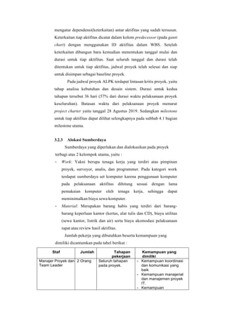mengatur dependensi(keterkaitan) antar aktifitas yang sudah tersusun.
Keterkaitan tiap aktifitas dicatat dalam kolom predecessor (pada gantt
chart) dengan menggunakan ID aktifitas dalam WBS. Setelah
keterkaitan dibangun baru kemudian menentukan tanggal mulai dan
durasi untuk tiap aktifitas. Saat seluruh tanggal dan durasi telah
ditentukan untuk tiap aktifitas, jadwal proyek telah selesai dan siap
untuk disimpan sebagai baseline proyek.
Pada jadwal proyek ALPK terdapat lintasan kritis proyek, yaitu
tahap analisa kebutuhan dan desain sistem. Durasi untuk kedua
tahapan tersebut 36 hari (57% dari durasi waktu pelaksanaan proyek
keseluruhan). Batasan waktu dari pelaksanaan proyek menurut
project charter yaitu tanggal 28 Agustus 2019. Sedangkan milestone
untuk tiap aktifitas dapat dilihat selengkapnya pada subbab 4.1 bagian
milestone utama.
3.2.3 Alokasi Sumberdaya
Sumberdaya yang diperlukan dan dialokasikan pada proyek
terbagi atas 2 kelompok utama, yaitu :
- Work: Yakni berupa tenaga kerja yang terdiri atas pimpinan
proyek, surveyor, analis, dan programmer. Pada kategori work
terdapat sumberdaya set komputer karena penggunaan komputer
pada pelaksanaan aktifitas dihitung sesuai dengan lama
pemakaian komputer oleh tenaga kerja, sehingga dapat
meminimalkan biaya sewa komputer.
- Material: Merupakan barang habis yang terdiri dari barang-
barang keperluan kantor (kertas, alat tulis dan CD), biaya utilitas
(sewa kantor, listrik dan air) serta biaya akomodasi pelaksanaan
rapat atau review hasil aktifitas.
Jumlah pekerja yang dibutuhkan beserta kemampuan yang
dimiliki dicantumkan pada tabel berikut :
Staf Jumlah Tahapan
pekerjaan
Kemampuan yang
dimiliki
Manajer Proyek dan
Team Leader
2 Orang Seluruh tahapan
pada proyek.
- Kemampuan koordinasi
dan komunikasi yang
baik
- Kemampuan manajerial
dan manajemen proyek
IT.
- Kemampuan
 