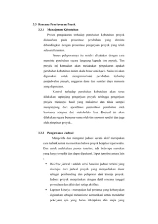 3.3 Rencana Penelusuran Poyek
3.3.1 Manajemen Kebutuhan
Proses pengukuran terhadap perubahan kebutuhan proyek
didasarkan pada presentase perubahan yang diminta
dibandingkan dengan presentase pengerjaan proyek yang telah
selesaidilakukan.
Proses pelaporannya itu sendiri dilakukan dengan cara
meminta perubahan secara langsung kepada tim proyek. Tim
proyek ini kemudian akan melakukan pengukuran apakah
perubahan kebutuhan dalam skala besar atau kecil. Skala ini akan
digunakan untuk menginisialisasi perubahan terhadap
penjadwalan proyek, anggaran dana dan sumber daya manusia
yang digunakan.
Kontrol terhadap perubahan kebutuhan akan terus
dilakukan sepanjang pengerjaan proyek sehingga pengerjaan
proyek mencapai hasil yang maksimal dan tidak sampai
menyimpang dari spesifikasi permintaan perubahan oleh
kustomer ataupun dari stakeholder lain. Kontrol ini akan
dilakukan secara bersama-sama oleh tim sponsor sendiri dan juga
oleh pimpinan proyek..
3.3.2 Pengawasan Jadwal
Mengelola dan mengatur jadwal secara aktif merupakan
cara terbaik untuk memastikan bahwa proyek berjalan tepat waktu.
Dan untuk melakukan proses tersebut, ada beberapa masukan
yang harus tersedia dan dapat dipahami. Input tersebut antara lain
:
▪ Baseline jadwal : adalah versi baseline jadwal terkini yang
disetujui dari jadwal proyek yang menyediakan dasar
sebagai pembanding dan pelaporan dari kinerja proyek.
Jadwal proyek menjelaskan dengan detil rencana tanggal
permulaan dan akhir dari setiap aktifitas.
▪ Laporan kinerja : merupakan hal pertama yang kebanyakan
digunakan sebagai mekanisme komunikasi untuk mendaftar
pekerjaan apa yang harus dikerjakan dan siapa yang
 