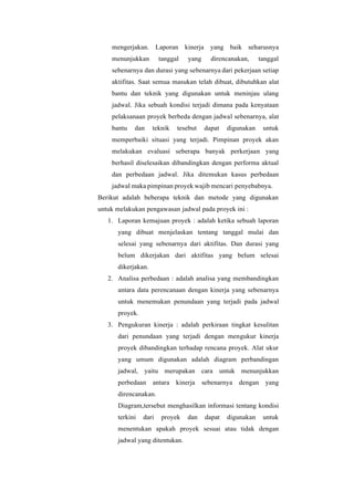 mengerjakan. Laporan kinerja yang baik seharusnya
menunjukkan tanggal yang direncanakan, tanggal
sebenarnya dan durasi yang sebenarnya dari pekerjaan setiap
aktifitas. Saat semua masukan telah dibuat, dibutuhkan alat
bantu dan teknik yang digunakan untuk meninjau ulang
jadwal. Jika sebuah kondisi terjadi dimana pada kenyataan
pelaksanaan proyek berbeda dengan jadwal sebenarnya, alat
bantu dan teknik tesebut dapat digunakan untuk
memperbaiki situasi yang terjadi. Pimpinan proyek akan
melakukan evaluasi seberapa banyak perkerjaan yang
berhasil diselesaikan dibandingkan dengan performa aktual
dan perbedaan jadwal. Jika ditemukan kasus perbedaan
jadwal maka pimpinan proyek wajib mencari penyebabnya.
Berikut adalah beberapa teknik dan metode yang digunakan
untuk melakukan pengawasan jadwal pada proyek ini :
1. Laporan kemajuan proyek : adalah ketika sebuah laporan
yang dibuat menjelaskan tentang tanggal mulai dan
selesai yang sebenarnya dari aktifitas. Dan durasi yang
belum dikerjakan dari aktifitas yang belum selesai
dikerjakan.
2. Analisa perbedaan : adalah analisa yang membandingkan
antara data perencanaan dengan kinerja yang sebenarnya
untuk menemukan penundaan yang terjadi pada jadwal
proyek.
3. Pengukuran kinerja : adalah perkiraan tingkat kesulitan
dari penundaan yang terjadi dengan mengukur kinerja
proyek dibandingkan terhadap rencana proyek. Alat ukur
yang umum digunakan adalah diagram perbandingan
jadwal, yaitu merupakan cara untuk menunjukkan
perbedaan antara kinerja sebenarnya dengan yang
direncanakan.
Diagram,tersebut menghasilkan informasi tentang kondisi
terkini dari proyek dan dapat digunakan untuk
menentukan apakah proyek sesuai atau tidak dengan
jadwal yang ditentukan.
 