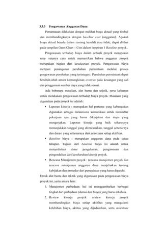 3.3.3 Pengawasan Anggaran Dana
Pemantauan dilakukan dengan melihat biaya aktual yang timbul
dan membandingkanya dengan baseline cost (anggaran). Apakah
biaya aktual berada dalam rentang kendali atau tidak, dapat dilihat
pada tampilan Gantt Chart – Cost dalam lampiran 1 Baseline proyek..
Pengawasan terhadap biaya dalam sebuah proyek merupakan
satu- satunya cara untuk memastikan bahwa anggaran proyek
merupakan bagian dari kesuksesan proyek. Pengawasan biaya
meliputi penanganan perubahan permintaan melalui proses
pengawasan perubahan yang terintegasi. Perubahan permintaan dapat
berubah-ubah antara kemungkinan overrun pada keuangan yang sah
dan penggunaan sumber daya yang tidak sesuai.
Ada beberapa masukan, alat bantu dan teknik, serta keluaran
untuk melakukan pengawasan terhadap biaya proyek. Masukan yang
digunakan pada proyek ini adalah :
▪ Laporan kinerja : merupakan hal pertama yang kebanyakan
digunakan sebagai mekanisme komunikasi untuk mendaftar
pekerjaan apa yang harus dikerjakan dan siapa yang
mengerjakan. Laporan kinerja yang baik seharusnya
menunjukkan tanggal yang direncanakan, tanggal sebenarnya
dan durasi yang sebenarnya dari pekerjaan setiap aktifitas.
▪ Baseline biaya : merupakan anggaran dana pada sutau
tahapan. Tujuan dari baseline baiya ini adalah untuk
menyediakan dsaar pengukuran, pengawasan dan
pengendalian dari keseluruhan kinerja proyek.
▪ Rencana Manajemen proyek : rencana manajemen proyek dan
rencana manajemen anggaran dana menjelaskan tentang
kebijakan dan prosedur dari perusahaan yang harus dipatuhi.
Untuk alat bantu dan teknik yang digunakan pada pengawasan biaya
proyek ini, yaitu antara lain :
1. Manajemen perbedaan: hal ini menggambarkan berbagai
tingkat dari perbedaan (durasi dan biaya) yang harus dikelola.
2. Review kinerja proyek: review kinerja proyek
membandingkan biaya setiap aktifitas yang mengalami
kelebihan biaya, aktitas yang dijadwalkan, serta milestone
 