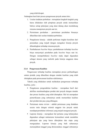 yang telah dicapai.
Sedangkan hasil dari proses pengawasan proyek antara lain :
1. Usulan tindakan perbaikan : merupakan langkah-langkah yang
harus dilakukan oleh pimpinan proyek untuk memastikan
bahwa setiap pekerjaan yang akan datang akan mendukung
rencana manajemen proyek saat ini.
2. Permintaan perubahan : permintaan perubahan biasanya
dihasilkan dari usulan tindakan perbaikan.
3. Pengukuran kinerja : adalah perkiraan tingkat kesulitan dari
penundaan yang terjadi dengan mengukur kinerja proyek
dibandingkan terhadap rencana proyek.
4. Pembaharuan baseline biaya: pembaharuan terhadap baseline
biaya menyetujui perubahan pada baseline biaya saat ini.
Dengan memperbaharui baseline maka dapat digunakan
sebagai ukuran yang realistik pada kinerja anggaran dana
proyek.
3.3.4 Pengawasan Kualitas
Pengawasan terhadap kualitas merupakan proses perbandingan
antara produk yang dihasilkan dengan standar kualitas yang telah
ditetapkan pada perencanaan kualitas sebelumnya.
Teknik yang dilakukan untuk melakukan pengawasan terhadap
kualitas, yaitu :
▪ Pengukuran pengendalian kualitas : merupakan hasil dari
aktifitas membandingkan produk dari proyek dengan standar
dan proses kualitas yang telah ditetapkan. Hal ini merupakan
pemeriksaaan yang sebenarnya untuk memastikan kualitas
dari produk dan jasa yang dibangun.
▪ Pertemuan status review : adalah pertemuan yang diadakan
secara rutin dengan seluruh anggota tim proyek untuk
mendapatperubahan informasi yang terjadi mengenai proyek.
▪ Laporan kinerja : merupakan hal pertama yang kebanyakan
digunakan sebagai mekanisme komunikasi untuk mendaftar
pekerjaan apa yang harus dikerjakan dan siapa yang
mengerjakan. Laporan kinerja yang baik seharusnya
menunjukkan tanggal yang direncanakan, tanggal sebenarnya
 