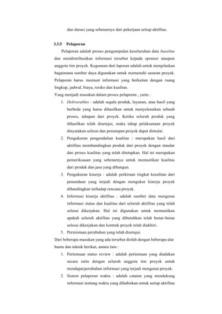 dan durasi yang sebenarnya dari pekerjaan setiap aktifitas.
3.3.5 Pelaporan
Pelaporan adalah proses pengumpulan keseluruhan data baseline
dan mendistribusikan informasi tersebut kepada sponsor ataupun
anggota tim proyek. Kegunaan dari laporan adalah untuk menjelaskan
bagaimana sumber daya digunakan untuk memenuhi sasaran proyek.
Pelaporan harus memuat informasi yang berkaitan dengan ruang
lingkup, jadwal, biaya, resiko dan kualitas.
Yang menjadi masukan dalam proses pelaporan , yaitu :
1. Deliverables : adalah segala produk, layanan, atau hasil yang
berbeda yang harus dihasilkan untuk menyelesaikan sebuah
proses, tahapan dari proyek. Ketika seluruh produk yang
dihasilkan telah disetujui, maka tahap pelaksanaan proyek
dinyatakan selesai dan penutupan proyek dapat dimulai.
2. Pengukuran pengendalian kualitas : merupakan hasil dari
aktifitas membandingkan produk dari proyek dengan standar
dan proses kualitas yang telah ditetapkan. Hal ini merupakan
pemeriksaaan yang sebenarnya untuk memastikan kualitas
dari produk dan jasa yang dibangun.
3. Pengukuran kinerja : adalah perkiraan tingkat kesulitan dari
penundaan yang terjadi dengan mengukur kinerja proyek
dibandingkan terhadap rencana proyek.
4. Informasi kinerja aktifitas : adalah sumber data mengenai
informasi status dan kualitas dari seluruh aktifitas yang telah
selesai dikerjakan. Hal ini digunakan untuk memastikan
apakah seluruh aktifitas yang dibutuhkan telah benar-benar
selesai dikerjakan dan kontrak proyek telah diakhiri.
5. Permintaan perubahan yang telah disetujui.
Dari beberapa masukan yang ada tersebut diolah dengan beberapa alat
bantu dan teknik berikut, antara lain :
1. Pertemuan status review : adalah pertemuan yang diadakan
secara rutin dengan seluruh anggota tim proyek untuk
mendapatperubahan informasi yang terjadi mengenai proyek.
2. Sistem pelaporan waktu : adalah catatan yang mendukung
informasi tentang waktu yang dihabiskan untuk setiap aktifitas
 