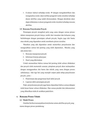 3. Evaluasi Jadwal terhadap resiko → dengan mengidentifikasi dan
menganalisa resiko akan terlihat pengaruh resiko tersebut terhadap
durasi aktifitas yang sudah direncanakan. Dengan demikian akan
dapat dilakukan evaluasi pengaruh resiko tersebut terhadap rencana
aktifitas.
3.5 Rencana Penyelesaian Proyek
Penutupan proyek mengikuti pola yang sama dengan semua proses
dalam manajemen proyek lainya, terdiri dari masukan dan keluaran yang
berhubungan dengan penutupan sebuah proyek, begitu juga alat bantu
atau teknik yang digunakan untuk membantu proses tersebut.
Masukan yang ada digunakan untuk memeriksa penyelesaian dan
mengesahkan semua hal penting yang telah diputuskan.. Masuka yang
ada antara lain :
1. Rencana manajemen proyek
2. Informasi kinerja pekerjaan
3. Hasil yang dikirimkan
Untuk memastikan bahwa semua hal penting telah selesai dilakukan
dan proyek telah memenuhi sasaran, pimpinan proyek akan melanjutkan
dengan menggunakan alat bantu dan teknik yang sama dengan proses
sebelumnya. Ada tiga hal yang menajdi output pada tahap penyelesaian
proyek, yaitu :
1. Penerimaan dan pengiriman hasil akhir proyek
2. Laporan akhir penutupan proyek
Pada penyelesaian proyek juga harus dipastikan bahwa semua tahapan
telah benar-benar selesai dilakukan. Dan semua produk dan dokumentasi
yang dihasilkan telah di serahkan pada klien.
4. Rencana Proses Teknis
4.1 Model Proses
Gambar berikut menunjukkan keterkaitan antara aktifitas proyek yang
utama dengan proses pendukung.
 