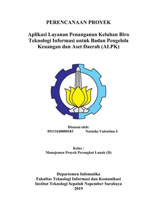 PERENCANAAN PROYEK
Aplikasi Layanan Penanganan Keluhan Biro
Teknologi Informasi untuk Badan Pengelola
Keuangan dan Aset Daerah (ALPK)
Disusun oleh:
05111640000183 Natasha Valentina S
Kelas :
Manajemen Proyek Perangkat Lunak (D)
Departemen Infomatika
Fakultas Teknologi Informasi dan Komunikasi
Institut Teknologi Sepuluh Nopember Surabaya
2019
 