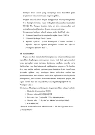 deskripsi detail desain yang selanjutnya akan diserahkan pada
programmer untuk membangun program aplikasi.
Program aplikasi dibuat dengan menggunakan bahasa pemrograman
Java 8 yang berorientasi objek. Sedangkan untuk database digunakan
MySQL 5.0. Tahapan terakhir, yaitu uji coba menggunakan unit
testing kemudian dilanjutkan dengan Integration testing.
Secara umum hasil dari seluruh tahapan terdiri dari 3 hal, yaitu :
1. Dokumen Spesifikasi kebutuhan Perangkat Lunak (SKPL)
2. Dokumen Deskripsi Detail Desain
3. Aplikasi Aplikasi Layanan Penanganan Keluhan, meliputi 2
Aplikasi: Aplikasi layanan penanganan keluhan dan Aplikasi
penanganan personel Biro TI.
4.3 Infrastruktur
Bagian ini akan menjelaskan tentang rencana untuk membangun dan
memelihara lingkungan pembangunan sistem, baik dari segi perangkat
keras, perangkat lunak, jaringan, kebijakan, standard, prosedur serta
fasillitas lain yang diperlukan utnuk melaksanakan proyek ALPK. Sumber
daya yang terlibat meliputi komputer yang digunakan, LAN (Local Area
Network), aplikasi yang membantu dalam melakukan analisa dan
pembuatan desain, aplikasi untuk melakukan implementasi desain (bahasa
pemograman), aplikasi untuk membantu aktifitas manajemen proyek, dan
segala sumber daya lain yang terlibat pada pengembangan proyek ini.
Perangkat keras :
Dibutuhkan 5 buah personal komputer dengan spesifikasi sebagai berikut :
1. Hard disk drive minimal 20 GB
2. Memori minimal 256MB DRAM
3. Processor Intel Pentium IV 2GHz atau yang setara.
4. Monitor min. 15”, LAN Card, VGA Card minimal 64Mb
5. CD- ROM/RW
Dibawah ini adalah susunan infrastrukutur ALPK dari segi antar muka
perangkat keras :
 