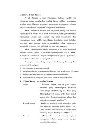 1. Gambaran Umum Proyek
Proyek Aplikasi Layanan Penanganan Keluhan (ALPK) ini
bermaksud untuk menghasilkan produk berupa aplikasi penanganan
keluhan yang dibangun per-modul berdasarkan penganganan keluhan
yang berada di Badan Pengelola Keuangan dan Aset Daerah.
ALPK memetakan seluruh area fungsional penting dari sebuah
layanan keluhan biro IT. Paket ALPK memungkinkan pelayanan terhadap
penanganan kendala dan keluhan yang lebih baikefisiensi dan
pengurangan biaya. ALPK menyediakan kemudahan akses terhadap
informasi yang penting serta memungkinkan pihak manajemen
mengambil keputusan yang lebih baik dan tepat pada waktunya.
ALPK dikembangkan dengan menggunakan teknologi relasional
database system MySQL 5 dan bahasa pemrograman Java 8. ALPK
memberikan keuntungan dengan mempersingkat proses operasional,
meningkatkan administrasi dan pengendalian.
Proses-proses utama dari penanganan keluhan yang didukung oleh
aplikasi ALPK, meliputi:
1. Merekam data keluhan yang masuk.
2. Menghitung jumlah keluhan yang terjadi dan yang terselesaikan per-bulan.
3. Menampilkan status dari alur penyelesaian penanganan keluhan.
4. Menentukan dan mengirimkan personel untuk menangani keluhan.
1.1 Tujuan, Ruang Lingkup dan Sasaran
Tujuan : Membuat produk aplikasi yaitu sistem
informasi yang dikembangkan per-modul
sesuai dengan subsistem yang ada. Modul yang
dibuat pada proyek kali ini terdiri dari 2 modul
utama, yaitu : Aplikasi manajemen keluhan dan
aplikasi penentuan personel biro TI.
Ruang Lingkup : Produk ini ditujukan untuk diterapkan pada
yang memiliki fungsional seperti pada ALPK.
Untuk database aplikasi disiapkan supaya dapat
terhubung dengan data bagian SDM biro TI.
Sasaran : Menghasilkan produk aplikasi layanan
penanganan keluhan yang sesuai dengan
spesifikasi kebutuhan.
 