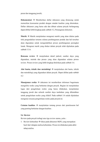 peran dan tanggung jawab).
Dokumentasi → Memberikan daftar dokumen yang dirancang untuk
memeriksa kesesuaian produk dengan standar kualitas yang ditentukan.
Daftar dokumen yang harus ada dan dibuat selama proyek berlangsung
dapat dilihat lebih lengkap pada subbab 5.2, Penanganan dokumen.
Matrik → Matrik menjelaskan mengenai matrik yang akan diukur pada
titik pengendalian tertentu selama pembangunan produk dan hal tersebut
akan digunakan untuk mengendalikan proses pembangunan perangkat
lunak. Mengenai marik yang diukur dalam proyek telah dijelaskan pada
subbab 3.3.6.
Rencana review → menjelaskan detail jadwal, sumber daya yang
digunakan, metode dan proses yang akan digunakan selama proses
review. Proses review yang lebih lengkap dituliskan pada subbab 5.4.
Alat bantu, teknik dan metodologi → menjelaskan alat bantu, teknik
dan metodologi yang digunakan dalam proyek. Dapat dilihat pada subbab
4.2
Manajemen resiko → dokumen ini memberikan informasi bagaimana
mengelola resiko yang berkaitan dengan proyek. Bagian ini menjelaskan
tugas dari pengelolaan resiko yang harus dilakukan, menjelaskan
tanggung jawab dan seluruh sumber daya tambahan yang dibutuhkan
untuk pengelolaan resiko yang efektif. Pada subbab 3.4 sudah dijelaskan
mengenai rencana pengelolaan resiko pada proyek ini.
Catatan kualitas → menjelaskan tentang proses dari penelusuran hal
yang penting berkaitan dengan kualitas .
5.4 Review
Review pada proyek terbagi atas tiga review utama, yaitu :
1. Review kebutuhan → fokus pada dokumen SKPL yang merupakan
hasil dari tahapan analisa kebutuhan. Proses ini dilakukan pada akhir
tahap analisa.
 