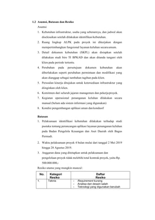 1.2 Asumsi, Batasan dan Resiko
Asumsi
1. Kebutuhan infrastruktur, usaha yang sebenarnya, dan jadwal akan
diselesaikan setelah dilakukan identifikasi kebutuhan.
2. Ruang lingkup ALPK pada proyek ini dikerjakan dengan
mempertimbangkan fungsional layanan keluhan secaraumum.
3. Detail dokumen kebutuhan (SKPL) akan disiapkan setelah
dilakukan studi biro TI BPKAD dan akan ditanda tangani oleh
klien pada periode tertentu.
4. Perubahan pada persetujuan dokumen kebutuhan akan
diberlakukan seperti perubahan permintaan dan modifikasi yang
akan dianggap sebagai tambahan tagihan pada klien.
5. Persoalan kinerja ditujukan untuk ketersediaan infrastruktur yang
diinginkan oleh klien.
6. Komitmen dari seluruh jajaran managemen dan pekerjaproyek.
7. Kegiatan operasional penanganan keluhan dilakukan secara
manual (belum ada sistem informasi yang digunakan)
8. Kondisi pengembangan aplikasi aman dan kondusif
Batasan
1. Pelaksanaan identifikasi kebutuhan dilakukan terhadap studi
pustaka tentang perancangan aplikasi layanan penanganan keluhan
pada Badan Pengelola Keuangan dan Aset Daerah oleh Bagus
Permadi.
2. Waktu pelaksanaan proyek 4 bulan mulai dari tanggal 2 Mei 2019
hingga 28 Agustus 2019.
3. Anggaran dana yang ditetapkan untuk pelaksanaan dan
pengelolaan proyek tidak melebihi total kontrak proyek, yaitu Rp.
500.000.000,-
Resiko utama yang mungkin muncul :
No. Kategori
Resiko
Daftar
Resiko
1. Teknis - Requirement kurang
- Analisa dan desain salah
- Teknologi yang digunakan berubah
 