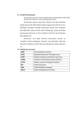 1.5 Evolusi Perencanaan
Perencanaan proyek ini disusun berdasarkan standard IEEE 1058-1998
Standard for Software Project Management Plans.
Perencanaan proyek yang dirilis pertama kali akan diberikan
kepada sponsor dan dikoordinasi dengan anggota tim untuk di review.
Sedangkan perubahan tehadap perencanaan proyek akan dilakukan
jika diperlukan selama proyek masih berlangsung. Setiap perubahan
penting pada dokumen ini harus disahkan oleh klien dan disebarkan
pada anggota tim.
Penomoran versi pada dokumen perencanaan proyek ini
mengikuti format penanganan dokumen yang ditentukan pada bab
Rencana Tambahan sub-bab Rencana Dokumentasi dalam dokumen
ini.
1.6 Definisi dan Akronim
WBS Work Breakdown Structure
SKPL Spesifikasi Kebutuhan Perangkat Lunak
PERT Program Evaluation and Review Technique
VORD Viewpoint Oriented Requirement Definition
ALPK Aplikasi Layanan Penanganan Keluhan
QA Quality Assurance
UML Unified Modelling Language
SDLC System Development Life Cycle
 