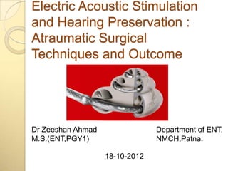 Electric Acoustic Stimulation
and Hearing Preservation :
Atraumatic Surgical
Techniques and Outcome




Dr Zeeshan Ahmad                Department of ENT,
M.S.(ENT,PGY1)                  NMCH,Patna.

                   18-10-2012
 