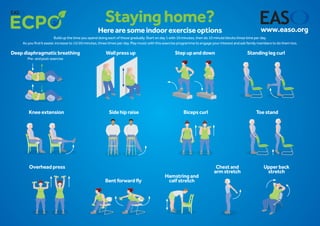 Stayinghome?
Herearesomeindoorexerciseoptions
Build up the time you spend doing each of these gradually. Start on day 1 with 10 minutes, then do 10 minute blocks three time per day.
As you find it easier, increase to 15/20 minutes, three times per day. Play music with this exercise programme to engage your interest and ask family members to do them too.
www.easo.org
Deepdiaphragmaticbreathing
Pre-andpost-exercise
Standinglegcurl
Kneeextension Sidehipraise Bicepscurl
Overheadpress
Bentforwardfly
Toestand
Hamstringand
calfstretch
Chestand
armstretch
Upperback
stretch
Wallpressup Stepupanddown
 