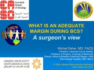 WHAT IS AN ADEQUATE
MARGIN DURING BCS?
 A surgeon’s view
                   Michel Daher, MD, FACS
                      President, Lebanese Cancer Society
            Professor of Surgery- University of Balamand
     Director, Ethics & Bioethics Teaching Program, UOB
                       Saint George Hospital- UMC, Beirut

              3rd EASO Breast Reconstructive Workshop
                                Cairo, March 28, 2011
 