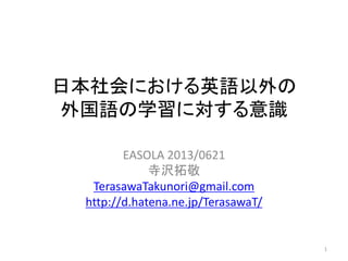 日本社会における英語以外の
外国語の学習に対する意識
EASOLA 2013/0621
寺沢拓敬
TerasawaTakunori@gmail.com
http://d.hatena.ne.jp/TerasawaT/
1
 