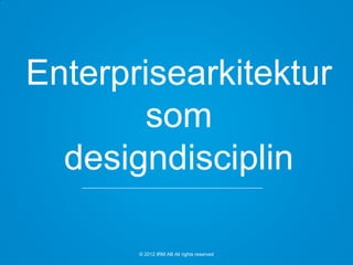 © 2012 IRM AB All rights reserved
Enterprisearkitektur
som
designdisciplin
 