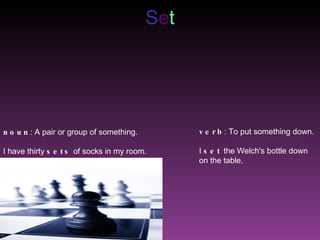 S e t noun :  A pair or group of something . I have thirty  sets  of socks in my room . verb : To put something down. I  set  the Welch's bottle down on the table. 