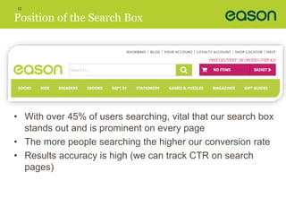 10 
Position of the Search Box 
• With over 45% of users searching, vital that our search box 
stands out and is prominent on every page 
• The more people searching the higher our conversion rate 
• Results accuracy is high (we can track CTR on search 
pages) 
 