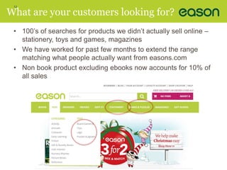 12 
What are your customers looking for? 
• 100’s of searches for products we didn’t actually sell online – 
stationery, toys and games, magazines 
• We have worked for past few months to extend the range 
matching what people actually want from easons.com 
• Non book product excluding ebooks now accounts for 10% of 
all sales 
 