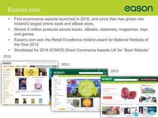 2 
Easons.com 
• First ecommerce website launched in 2010, and since then has grown into 
Ireland's largest online book and eBook store. 
• Almost 2 million products across books, eBooks, stationery, magazines, toys 
and games 
• Easons.com won the Retail Excellence Ireland award for National Website of 
the Year 2012 
• Shortlisted for 2014 ECMOD Direct Commerce Awards UK for “Best Website” 
2011 
2012 
2013 
 