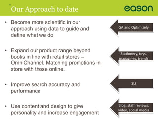 8 
Our Approach to date 
• Become more scientific in our 
approach using data to guide and 
define what we do 
• Expand our product range beyond 
books in line with retail stores – 
OmniChannel. Matching promotions in 
store with those online. 
• Improve search accuracy and 
performance 
• Use content and design to give 
personality and increase engagement 
GA and Optimizely 
Stationery, toys, 
magazines, trends 
SLI 
Blog, staff reviews, 
video, social media 
 