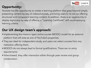 Opportunity:
Youtube has the opportunity to create a learning platform that goes beyond simply
presenting content by way of videos/tutorials, and bring users to its site by offering
structured and transparent learning content. In addition, there is an opportunity to
display legitimacy by way of offering a “Learning Certificate” with accompanying
learning criteria.
Our UX design team’s approach:
• Implementing the massive open online course (MOOC) model for an external
platform that will exist as one of YouTube’s properties.
• They are ideal for independent study, and users can select courses from any
institution offering them.
• MOOCS do not always lead to formal qualifications. There are no entry
requirements.
• Video-based, they offer interaction either through peer review and group
collaboration.
 