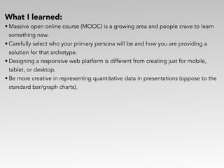What I learned:
• Massive open online course (MOOC) is a growing area and people crave to learn
something new.
• Carefully select who your primary persona will be and how you are providing a  
solution for that archetype.
• Designing a responsive web platform is different from creating just for mobile,
tablet, or desktop.
• Be more creative in representing quantitative data in presentations (oppose to the
standard bar/graph charts).
 