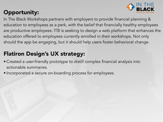 Opportunity:
In The Black Workshops partners with employers to provide financial planning &
education to employees as a perk, with the belief that financially healthy employees  
are productive employees. ITB is seeking to design a web platform that enhances the
education offered to employees currently enrolled in their workshops. Not only
should the app be engaging, but it should help users foster behavioral change.
Flatiron Design’s UX strategy:
• Created a user-friendly prototype to distill complex financial analysis into
actionable summaries.
• Incorporated a secure on-boarding process for employees.
 