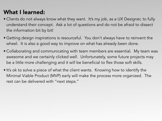 What I learned:
• Clients do not always know what they want. It’s my job, as a UX Designer, to fully
understand their concept. Ask a lot of questions and do not be afraid to dissect
the information bit by bit!
• Getting design inspirations is resourceful. You don’t always have to reinvent the
wheel. It is also a good way to improve on what has already been done.
• Collaborating and communicating with team members are essential. My team was
awesome and we certainly clicked well. Unfortunately, some future projects may
be a little more challenging and it will be beneficial to flex those soft skills.
• It’s ok to solve a piece of what the client wants. Knowing how to identify the
Minimal Viable Product (MVP) early will make the process more organized. The
rest can be delivered with “next steps.”
 