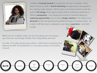 About Me Overview
Tools
&
Techniques
Project
1
Project
2
Client
Project
I worked at Comedy Central for 6 years but I am not a comedian. That’s
where I honed my skills in brand marketing by targeting key demographics
for a national cable network. I left the doors of Comedy Central to enter the
world of UX design. Now I get to interact with an audience’s needs from a
different perspective. I am merging the worlds of media/UX design by
exploring opportunities and providing design solutions. This makes me an
advocate for the user by discovering additional ways to simplify content. As
a result, I tell their story in a pleasant visual design experience – and that’s
no joke.
While I am not in design mode, I am at home taking care of my dogs —
yes I have four rescue dogs: Shadda, Tanzi, Natey Batey, and Jack!
I am also a TV junkie and love pop culture! I watch almost everything from
Keeping Up With The Kardashians to a cool documentary on the History
Channel.
Contact
 