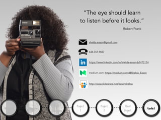 “The eye should learn
to listen before it looks.”
About Me Overview
Tools
&
Techniques
Project
1
Project
2
Client
Project
Contact
Robert Frank
https://www.linkedin.com/in/shelda-eason-b1473114
medium.com: https://medium.com/@Shelda_Eason
shelda.eason@gmail.com
646.351.9827
http://www.slideshare.net/easonshelda
 