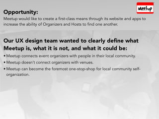 Opportunity:
Meetup would like to create a first-class means through its website and apps to
increase the ability of Organizers and Hosts to find one another.
Our UX design team wanted to clearly deﬁne what
Meetup is, what it is not, and what it could be:
• Meetup connects event organizers with people in their local community.
• Meetup doesn’t connect organizers with venues.
• Meetup can become the foremost one-stop-shop for local community self-
organization.
 