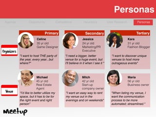 Agenda Opportunity
Personas
Competitive Heuristics User Research Personas
Organizers
Venue
"I want to host THE party of
the year, every year...but
where?"
Celine
35 yr old
Game Designer
"I need a bigger, better
venue for a huge event, but
I'll believe in it when I see it "
Jessica
24 yr old
Marketing/PR
Executive
"I want to discover unique
venues to host more
outrageous events"
Kara
31 yr old
Fashion Blogger
“I’d like to better utilize my
space, but it has to be for
the right event and right
person”
Michael
45 yr old
Real Estate  
Agent
"I want an easy way to rent
my venue out in the
evenings and on weekends"
Mitch
42 yr old
Start-up
company owner
"When listing my venue, I
want the communication
process to be more
automated; streamlined."
Maria
56 yr old
Business owner
Primary Secondary Tertiary
 