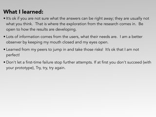 What I learned:
• It’s ok if you are not sure what the answers can be right away; they are usually not
what you think. That is where the exploration from the research comes in. Be
open to how the results are developing.
• Lots of information comes from the users, what their needs are. I am a better
observer by keeping my mouth closed and my eyes open.
• Learned from my peers to jump in and take those risks! It’s ok that I am not
perfect!
• Don't let a first-time failure stop further attempts. If at first you don't succeed (with
your prototype), Try, try, try again.
 