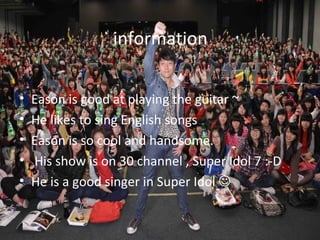 information
                                           •



•   Eason is good at playing the guitar ~
•   He likes to sing English songs
•   Eason is so cool and handsome.
•   His show is on 30 channel , Super Idol 7 :-D
•   He is a good singer in Super Idol 
 