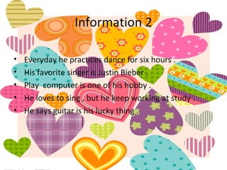 Information 2

•   Everyday he practices dance for six hours .
•   His favorite singer is Justin Bieber .
•   Play computer is one of his hobby .
•   He loves to sing , but he keep working at study .
•   He says guitar is his lucky thing .
 