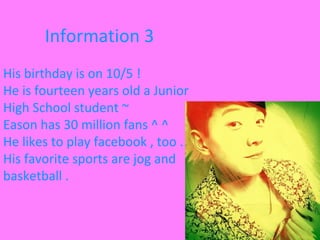 Information 3
His birthday is on 10/5 !
He is fourteen years old a Junior
High School student ~
Eason has 30 million fans ^ ^
He likes to play facebook , too .
His favorite sports are jog and
basketball .
 