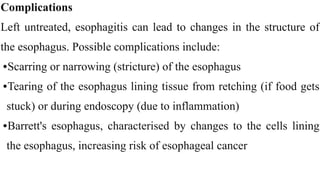 Complications


Left untreated, esophagitis can lead to changes in the structure of
the esophagus. Possible complications include:


•Scarring or narrowing (stricture) of the esophagus


•Tearing of the esophagus lining tissue from retching (if food gets
stuck) or during endoscopy (due to inflammation)


•Barrett's esophagus, characterised by changes to the cells lining
the esophagus, increasing risk of esophageal cancer
 