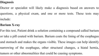 Diagnosis


Doctor or specialist will likely make a diagnosis based on answers to
questions, a physical exam, and one or more tests. These tests may
include:


Barium X-ray


For this test, Patient drink a solution containing a compound called barium
or take a pill coated with barium. Barium coats the lining of the esophagus
and stomach and makes the organs visible. These images can help identify
narrowing of the esophagus, other structural changes, a hiatal hernia,
tumors or other abnormalities that could be causing symptoms.
 