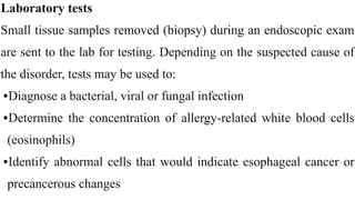 Laboratory tests


Small tissue samples removed (biopsy) during an endoscopic exam
are sent to the lab for testing. Depending on the suspected cause of
the disorder, tests may be used to:


•Diagnose a bacterial, viral or fungal infection


•Determine the concentration of allergy-related white blood cells
(eosinophils)


•Identify abnormal cells that would indicate esophageal cancer or
precancerous changes
 