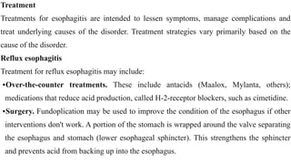 Treatment


Treatments for esophagitis are intended to lessen symptoms, manage complications and
treat underlying causes of the disorder. Treatment strategies vary primarily based on the
cause of the disorder.


Reflux esophagitis

Treatment for reflux esophagitis may include:


•Over-the-counter treatments. These include antacids (Maalox, Mylanta, others);
medications that reduce acid production, called H-2-receptor blockers, such as cimetidine.


•Surgery. Fundoplication may be used to improve the condition of the esophagus if other
interventions don't work. A portion of the stomach is wrapped around the valve separating
the esophagus and stomach (lower esophageal sphincter). This strengthens the sphincter
and prevents acid from backing up into the esophagus.
 