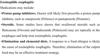 Eosinophilic esophagitis


Medications may include:


•Proton pump inhibitors. Doctor will likely first prescribe a proton pump
inhibitor, such as omeprazole (Prilosec) or pantoprazole (Protonix).


•Steroids. Some studies have shown that swallowed steroids such as
fluticasone (Flovent) and budesonide (Pulmicort) may act topically in the
esophagus and help treat eosinophilic esophagitis.


•Elimination and elemental diets. A response to a food allergen is likely
the cause of eosinophilic esophagitis. Therefore, elimination of the culprit
food may be an effective treatment strategy.
 